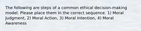 The following are steps of a common ethical decision-making model. Please place them in the correct sequence. 1) Moral Judgment, 2) Moral Action, 3) Moral Intention, 4) Moral Awareness