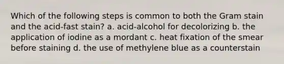 Which of the following steps is common to both the Gram stain and the acid-fast stain? a. acid-alcohol for decolorizing b. the application of iodine as a mordant c. heat fixation of the smear before staining d. the use of methylene blue as a counterstain