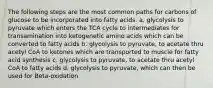 The following steps are the most common paths for carbons of glucose to be incorporated into fatty acids. a. glycolysis to pyruvate which enters the TCA cycle to intermediates for transamination into ketogenetic amino acids which can be converted to fatty acids b. glycolysis to pyruvate, to acetate thru acetyl CoA to ketones which are transported to muscle for fatty acid synthesis c. glycolysis to pyruvate, to acetate thru acetyl CoA to fatty acids d. glycolysis to pyruvate, which can then be used for Beta-oxidation