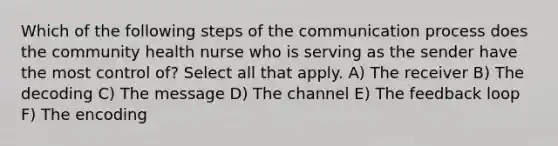 Which of the following steps of the communication process does the community health nurse who is serving as the sender have the most control of? Select all that apply. A) The receiver B) The decoding C) The message D) The channel E) The feedback loop F) The encoding