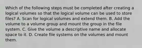 Which of the following steps must be completed after creating a logical volumes so that the logical volume can be used to store files? A. Scan for logical volumes and extend them. B. Add the volume to a volume group and mount the group in the file system. C. Give the volume a descriptive name and allocate space to it. D. Create file systems on the volumes and mount them.