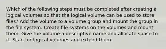 Which of the following steps must be completed after creating a logical volumes so that the logical volume can be used to store files? Add the volume to a volume group and mount the group in the file system. Create file systems on the volumes and mount them. Give the volume a descriptive name and allocate space to it. Scan for logical volumes and extend them.