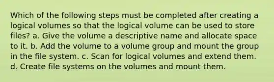 Which of the following steps must be completed after creating a logical volumes so that the logical volume can be used to store files? a. Give the volume a descriptive name and allocate space to it. b. Add the volume to a volume group and mount the group in the file system. c. Scan for logical volumes and extend them. d. Create file systems on the volumes and mount them.