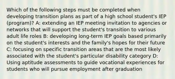 Which of the following steps must be completed when developing transition plans as part of a high school student's IEP (program)? A: extending an IEP meeting invitation to agencies or networks that will support the student's transition to various adult life roles B: developing long-term IEP goals based primarily on the student's interests and the family's hopes for their future C: focusing on specific transition areas that are the most likely associated with the student's particular disability category D: Using aptitude assessments to guide vocational experiences for students who will pursue employment after graduation