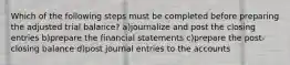 Which of the following steps must be completed before preparing the adjusted trial balance? a)journalize and post the closing entries b)prepare the financial statements c)prepare the post-closing balance d)post journal entries to the accounts