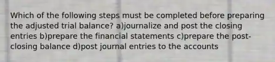 Which of the following steps must be completed before preparing the adjusted trial balance? a)journalize and post the closing entries b)prepare the financial statements c)prepare the post-closing balance d)post journal entries to the accounts