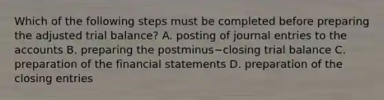 Which of the following steps must be completed before preparing the adjusted trial​ balance? A. posting of <a href='https://www.questionai.com/knowledge/k7UlY65VeM-journal-entries' class='anchor-knowledge'>journal entries</a> to the accounts B. preparing the postminus−closing trial balance C. preparation of the <a href='https://www.questionai.com/knowledge/kFBJaQCz4b-financial-statements' class='anchor-knowledge'>financial statements</a> D. preparation of the closing entries