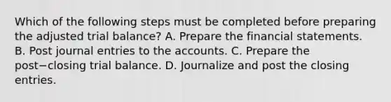 Which of the following steps must be completed before preparing the adjusted trial​ balance? A. Prepare the <a href='https://www.questionai.com/knowledge/kFBJaQCz4b-financial-statements' class='anchor-knowledge'>financial statements</a>. B. Post <a href='https://www.questionai.com/knowledge/k7UlY65VeM-journal-entries' class='anchor-knowledge'>journal entries</a> to the accounts. C. Prepare the post−closing trial balance. D. Journalize and post the closing entries.