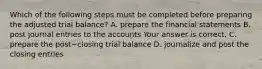 Which of the following steps must be completed before preparing the adjusted trial​ balance? A. prepare the financial statements B. post journal entries to the accounts Your answer is correct. C. prepare the post−closing trial balance D. journalize and post the closing entries