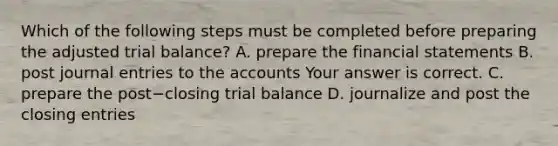 Which of the following steps must be completed before preparing the adjusted trial​ balance? A. prepare the financial statements B. post journal entries to the accounts Your answer is correct. C. prepare the post−closing trial balance D. journalize and post the closing entries