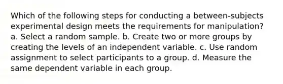 Which of the following steps for conducting a between-subjects experimental design meets the requirements for manipulation? a. Select a random sample. b. Create two or more groups by creating the levels of an independent variable. c. Use random assignment to select participants to a group. d. Measure the same dependent variable in each group.