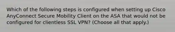 Which of the following steps is configured when setting up Cisco AnyConnect Secure Mobility Client on the ASA that would not be configured for clientless SSL VPN? (Choose all that apply.)