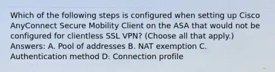 Which of the following steps is configured when setting up Cisco AnyConnect Secure Mobility Client on the ASA that would not be configured for clientless SSL VPN? (Choose all that apply.) Answers: A. Pool of addresses B. NAT exemption C. Authentication method D. Connection profile