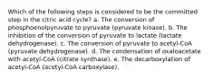 Which of the following steps is considered to be the committed step in the citric acid cycle? a. The conversion of phosphoenolpyruvate to pyruvate (pyruvate kinase). b. The inhibition of the conversion of pyruvate to lactate (lactate dehydrogenase). c. The conversion of pyruvate to acetyl-CoA (pyruvate dehydrogenase). d. The condensation of oxaloacetate with acetyl-CoA (citrate synthase). e. The decarboxylation of acetyl-CoA (acetyl-CoA carboxylase).