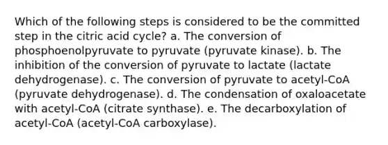 Which of the following steps is considered to be the committed step in the citric acid cycle? a. The conversion of phosphoenolpyruvate to pyruvate (pyruvate kinase). b. The inhibition of the conversion of pyruvate to lactate (lactate dehydrogenase). c. The conversion of pyruvate to acetyl-CoA (pyruvate dehydrogenase). d. The condensation of oxaloacetate with acetyl-CoA (citrate synthase). e. The decarboxylation of acetyl-CoA (acetyl-CoA carboxylase).