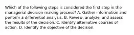 Which of the following steps is considered the first step in the managerial decision-making process? A. Gather information and perform a differential analysis. B. Review, analyze, and assess the results of the decision. C. Identify alternative courses of action. D. Identify the objective of the decision.