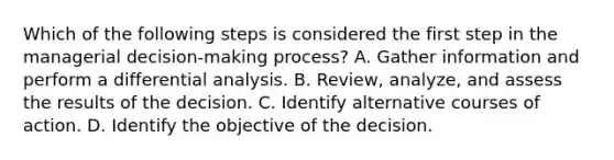 Which of the following steps is considered the first step in the managerial decision-making process? A. Gather information and perform a differential analysis. B. Review, analyze, and assess the results of the decision. C. Identify alternative courses of action. D. Identify the objective of the decision.