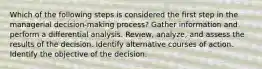 Which of the following steps is considered the first step in the managerial decision-making process? Gather information and perform a differential analysis. Review, analyze, and assess the results of the decision. Identify alternative courses of action. Identify the objective of the decision.