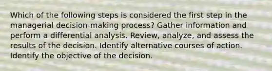 Which of the following steps is considered the first step in the managerial decision-making process? Gather information and perform a differential analysis. Review, analyze, and assess the results of the decision. Identify alternative courses of action. Identify the objective of the decision.