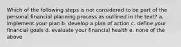 Which of the following steps is not considered to be part of the personal financial planning process as outlined in the text? a. implement your plan b. develop a plan of action c. define your financial goals d. evaluate your financial health e. none of the above