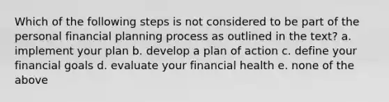 Which of the following steps is not considered to be part of the personal financial planning process as outlined in the text? a. implement your plan b. develop a plan of action c. define your financial goals d. evaluate your financial health e. none of the above