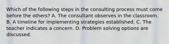 Which of the following steps in the consulting process must come before the others? A. The consultant observes in the classroom. B. A timeline for implementing strategies established. C. The teacher indicates a concern. D. Problem solving options are discussed.