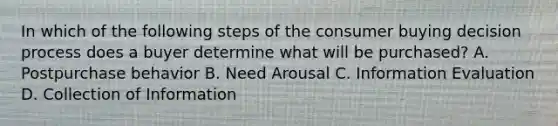 In which of the following steps of the consumer buying decision process does a buyer determine what will be purchased? A. Postpurchase behavior B. Need Arousal C. Information Evaluation D. Collection of Information