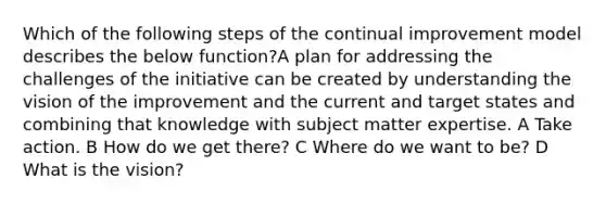 Which of the following steps of the continual improvement model describes the below function?A plan for addressing the challenges of the initiative can be created by understanding the vision of the improvement and the current and target states and combining that knowledge with subject matter expertise. A Take action. B How do we get there? C Where do we want to be? D What is the vision?