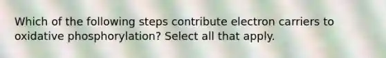 Which of the following steps contribute electron carriers to oxidative phosphorylation? Select all that apply.