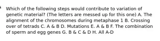 Which of the following steps would contribute to variation of genetic material? (The letters are messed up for this one) A. The alignment of the chromosomes during metaphase 1 B. Crossing over of tetrads C. A & B D. Mutations E. A & B F. The combination of sperm and egg genes G. B & C & D H. All A-D