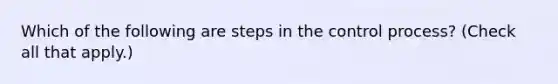 Which of the following are steps in the control process? (Check all that apply.)