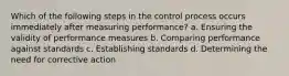 Which of the following steps in the control process occurs immediately after measuring performance? a. Ensuring the validity of performance measures b. Comparing performance against standards c. Establishing standards d. Determining the need for corrective action