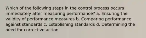 Which of the following steps in the control process occurs immediately after measuring performance? a. Ensuring the validity of performance measures b. Comparing performance against standards c. Establishing standards d. Determining the need for corrective action