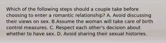 Which of the following steps should a couple take before choosing to enter a romantic relationship? A. Avoid discussing their views on sex. B.Assume the woman will take care of birth control measures. C. Respect each other's decision about whether to have sex. D. Avoid sharing their sexual histories.