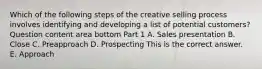 Which of the following steps of the creative selling process involves identifying and developing a list of potential​ customers? Question content area bottom Part 1 A. Sales presentation B. Close C. Preapproach D. Prospecting This is the correct answer. E. Approach