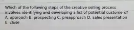 Which of the following steps of the creative selling process involves identifying and developing a list of potential​ customers? A. approach B. prospecting C. preapproach D. sales presentation E. close