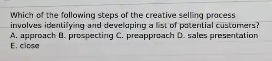 Which of the following steps of the creative selling process involves identifying and developing a list of potential​ customers? A. approach B. prospecting C. preapproach D. sales presentation E. close