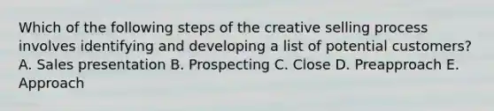 Which of the following steps of the creative selling process involves identifying and developing a list of potential​ customers? A. Sales presentation B. Prospecting C. Close D. Preapproach E. Approach