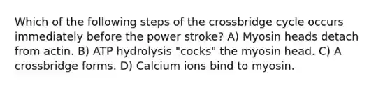 Which of the following steps of the crossbridge cycle occurs immediately before the power stroke? A) Myosin heads detach from actin. B) ATP hydrolysis "cocks" the myosin head. C) A crossbridge forms. D) Calcium ions bind to myosin.