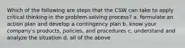 Which of the following are steps that the CSW can take to apply critical thinking in the problem-solving process? a. formulate an action plan and develop a contingency plan b. know your company's products, policies, and procedures c. understand and analyze the situation d. all of the above