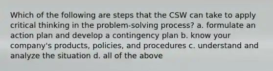 Which of the following are steps that the CSW can take to apply critical thinking in the problem-solving process? a. formulate an action plan and develop a contingency plan b. know your company's products, policies, and procedures c. understand and analyze the situation d. all of the above