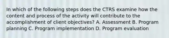 In which of the following steps does the CTRS examine how the content and process of the activity will contribute to the accomplishment of client objectives? A. Assessment B. Program planning C. Program implementation D. Program evaluation