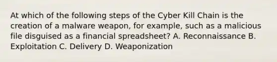 At which of the following steps of the Cyber Kill Chain is the creation of a malware weapon, for example, such as a malicious file disguised as a financial spreadsheet? A. Reconnaissance B. Exploitation C. Delivery D. Weaponization