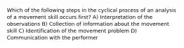 Which of the following steps in the cyclical process of an analysis of a movement skill occurs first? A) Interpretation of the observations B) Collection of information about the movement skill C) Identification of the movement problem D) Communication with the performer