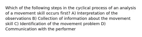 Which of the following steps in the cyclical process of an analysis of a movement skill occurs first? A) Interpretation of the observations B) Collection of information about the movement skill C) Identification of the movement problem D) Communication with the performer