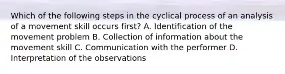 Which of the following steps in the cyclical process of an analysis of a movement skill occurs first? A. Identification of the movement problem B. Collection of information about the movement skill C. Communication with the performer D. Interpretation of the observations