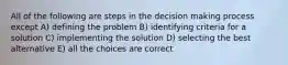 All of the following are steps in the decision making process except A) defining the problem B) identifying criteria for a solution C) implementing the solution D) selecting the best alternative E) all the choices are correct