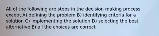 All of the following are steps in the decision making process except A) defining the problem B) identifying criteria for a solution C) implementing the solution D) selecting the best alternative E) all the choices are correct