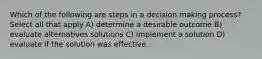 Which of the following are steps in a decision making process? Select all that apply A) determine a desirable outcome B) evaluate alternatives solutions C) implement a solution D) evaluate if the solution was effective