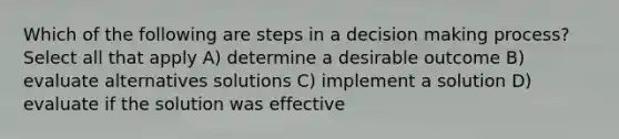 Which of the following are steps in a decision making process? Select all that apply A) determine a desirable outcome B) evaluate alternatives solutions C) implement a solution D) evaluate if the solution was effective